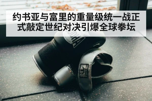 约书亚与富里的重量级统一战正式敲定世纪对决引爆全球拳坛